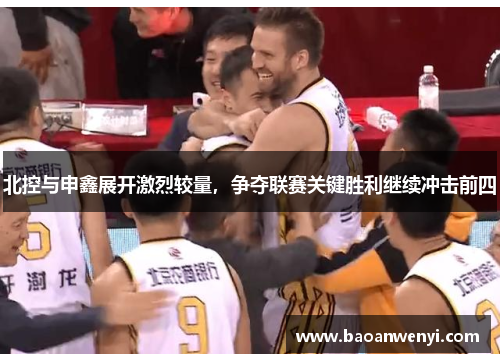 北控与申鑫展开激烈较量，争夺联赛关键胜利继续冲击前四