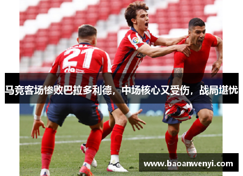 马竞客场惨败巴拉多利德，中场核心又受伤，战局堪忧