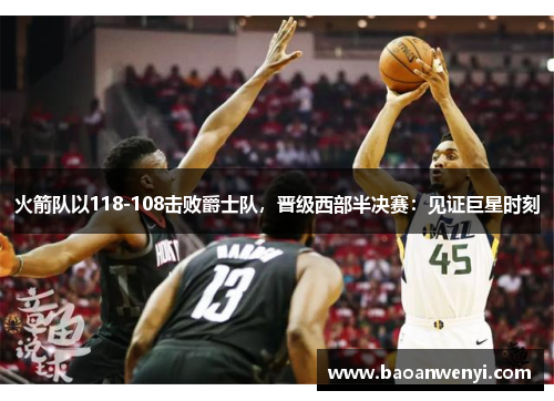 火箭队以118-108击败爵士队，晋级西部半决赛：见证巨星时刻